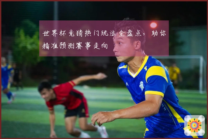 世界杯竞猜热门玩法全盘点，助你精准预测赛事走向