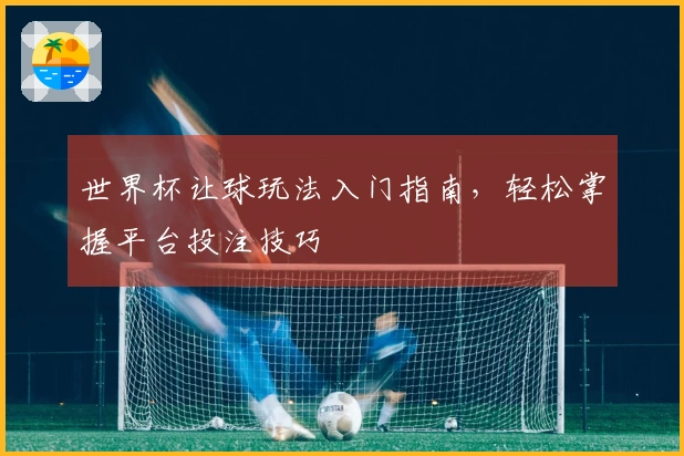 世界杯让球玩法入门指南，轻松掌握平台投注技巧