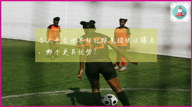 各大平台世界杯让球竞猜玩法曝光，哪个更具优势？